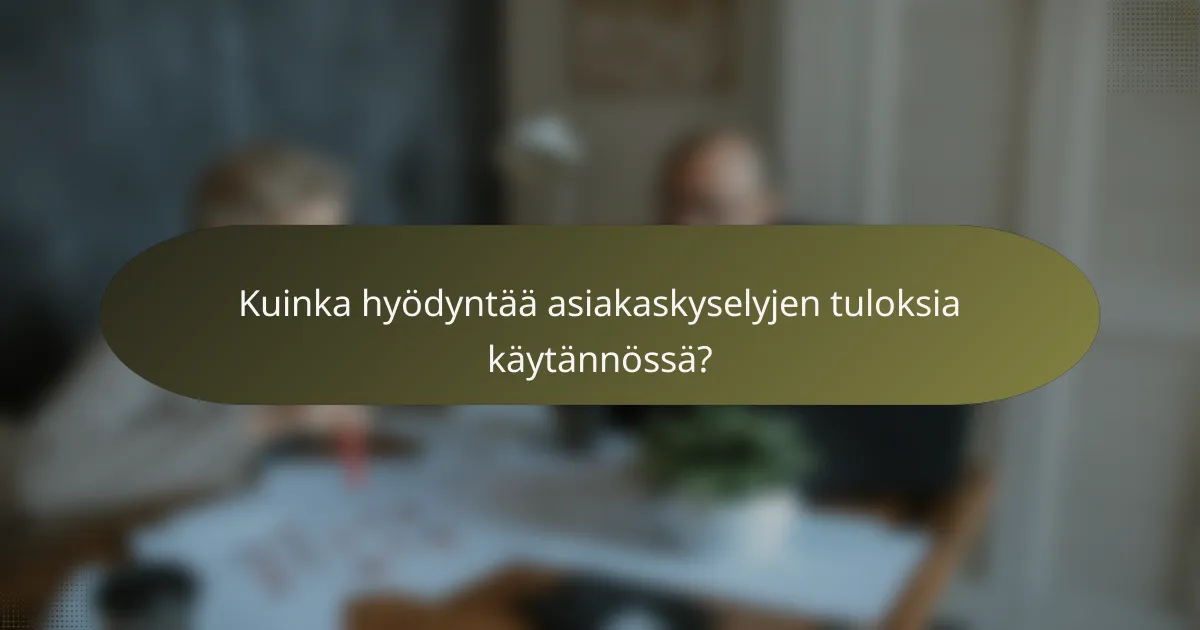 Kuinka hyödyntää asiakaskyselyjen tuloksia käytännössä?